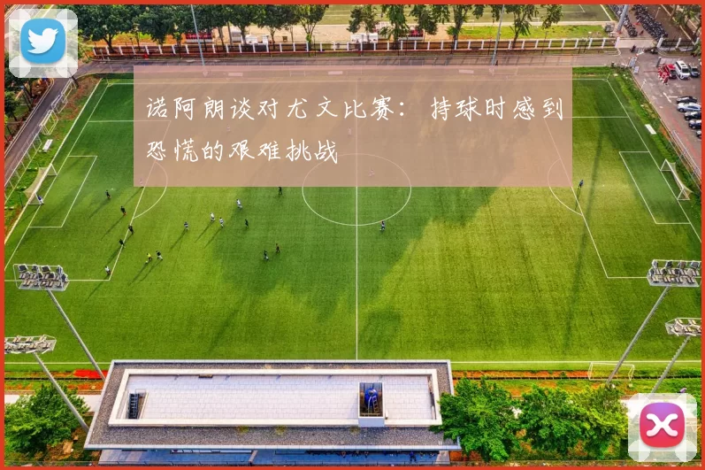 诺阿朗谈对尤文比赛：持球时感到恐慌的艰难挑战
