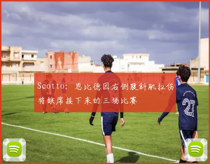 Scotto：恩比德因右侧腹斜肌拉伤将缺席接下来的三场比赛