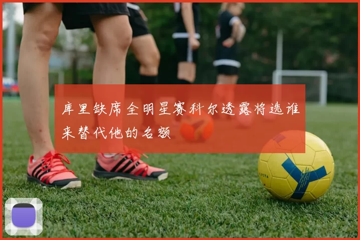 库里缺席全明星赛科尔透露将选谁来替代他的名额