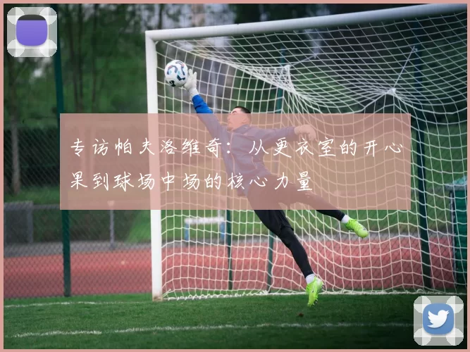 专访帕夫洛维奇：从更衣室的开心果到球场中场的核心力量