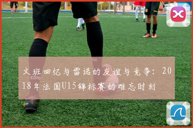 文班回忆与雷诺的友谊与竞争：2018年法国U15锦标赛的难忘时刻