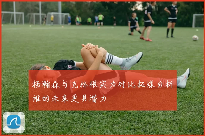 杨瀚森与克林根实力对比拓媒分析谁的未来更具潜力
