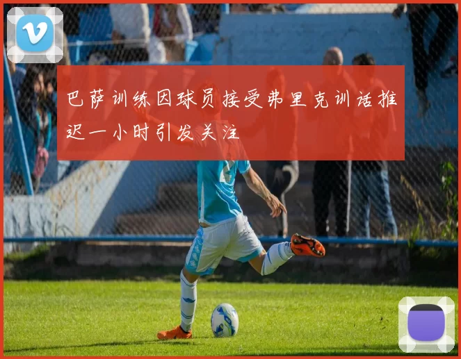 巴萨训练因球员接受弗里克训话推迟一小时引发关注