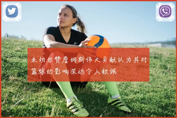 米切尔赞詹姆斯伟大贡献认为其对篮球的影响深远令人钦佩