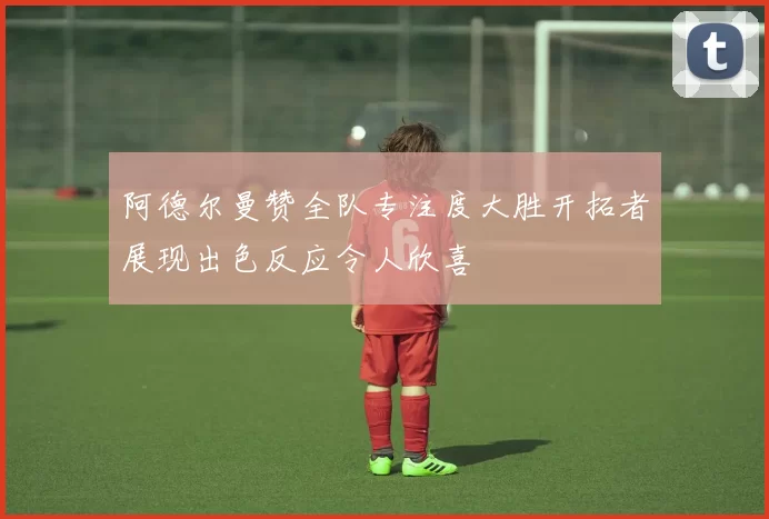 阿德尔曼赞全队专注度大胜开拓者展现出色反应令人欣喜