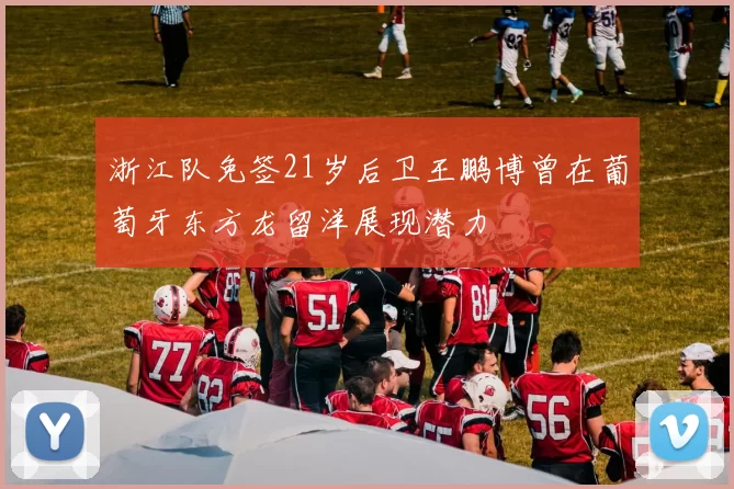 浙江队免签21岁后卫王鹏博曾在葡萄牙东方龙留洋展现潜力