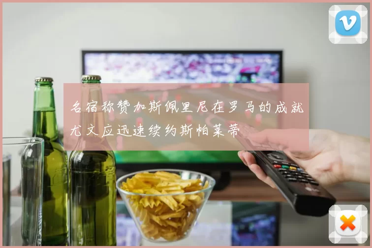 名宿称赞加斯佩里尼在罗马的成就尤文应迅速续约斯帕莱蒂