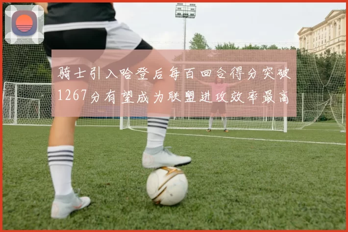 骑士引入哈登后每百回合得分突破1267分有望成为联盟进攻效率最高球队