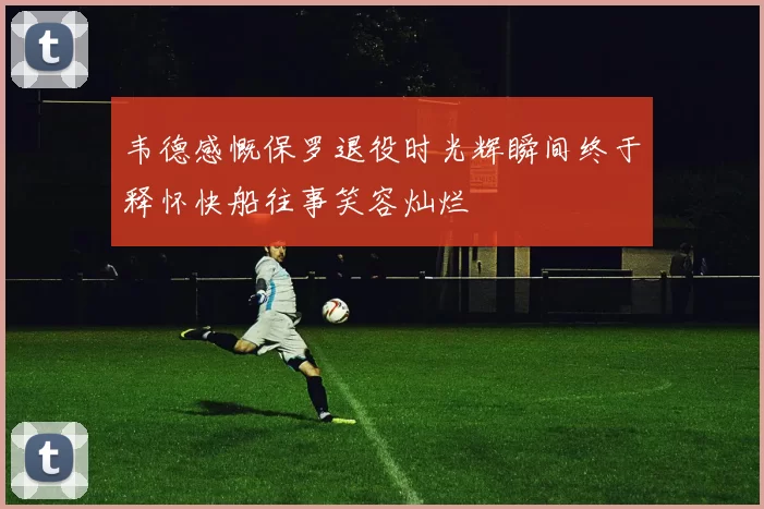 韦德感慨保罗退役时光辉瞬间终于释怀快船往事笑容灿烂