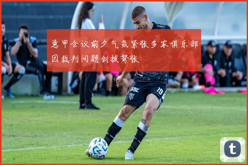 意甲会议前夕气氛紧张多家俱乐部因裁判问题剑拔弩张