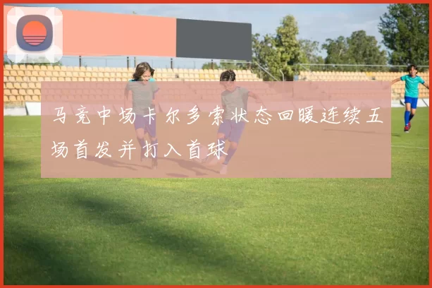 马竞中场卡尔多索状态回暖连续五场首发并打入首球