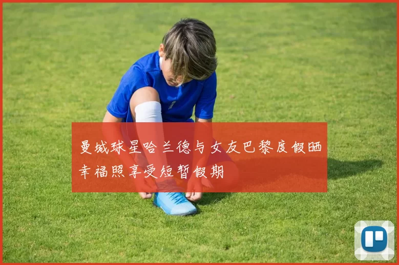 曼城球星哈兰德与女友巴黎度假晒幸福照享受短暂假期