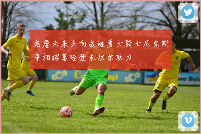 老詹未来去向成谜勇士骑士尼克斯争相招募哈登米切尔助力