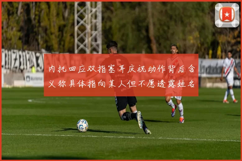 内托回应双指塞耳庆祝动作背后含义称具体指向某人但不愿透露姓名