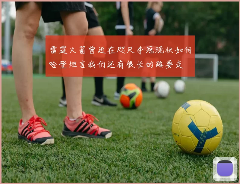 雷霆火箭曾近在咫尺夺冠现状如何哈登坦言我们还有很长的路要走