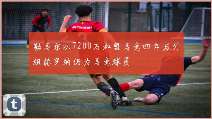 勒马尔以7200万加盟马竞四年后外租赫罗纳仍为马竞球员