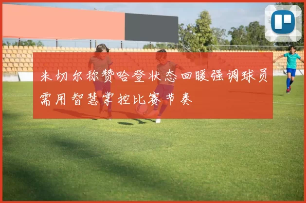 米切尔称赞哈登状态回暖强调球员需用智慧掌控比赛节奏