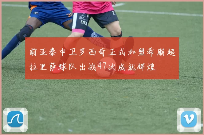 前亚泰中卫罗西奇正式加盟希腊超拉里萨球队出战47次成就辉煌