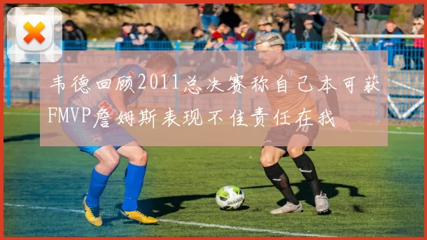 韦德回顾2011总决赛称自己本可获FMVP詹姆斯表现不佳责任在我