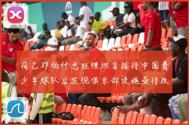 荷乙邓伯什总经理坦言接待中国青少年球队后发现俱乐部设施亟待改善