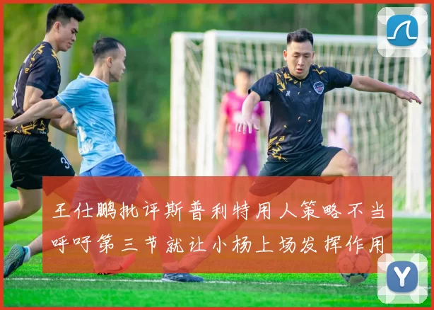 王仕鹏批评斯普利特用人策略不当呼吁第三节就让小杨上场发挥作用