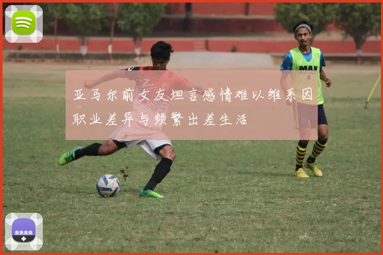 亚马尔前女友坦言感情难以维系因职业差异与频繁出差生活