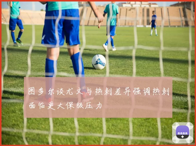 图多尔谈尤文与热刺差异强调热刺面临更大保级压力