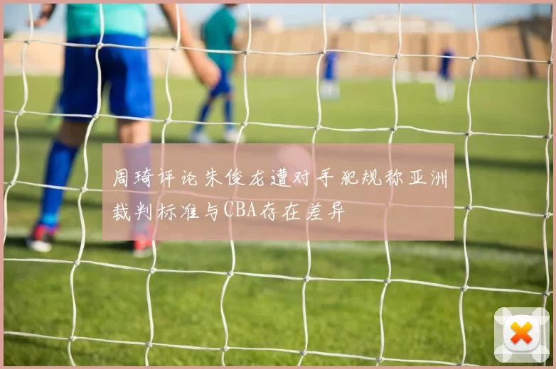 周琦评论朱俊龙遭对手犯规称亚洲裁判标准与CBA存在差异